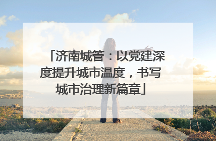 济南城管：以党建深度提升城市温度，书写城市治理新篇章